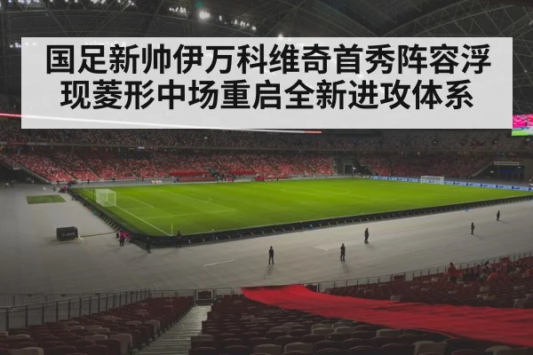 国足新帅伊万科维奇首秀阵容浮现菱形中场重启全新进攻体系